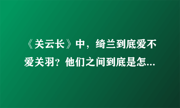 《关云长》中，绮兰到底爱不爱关羽？他们之间到底是怎样的感情？为什么最后绮兰要拿刀捅他？