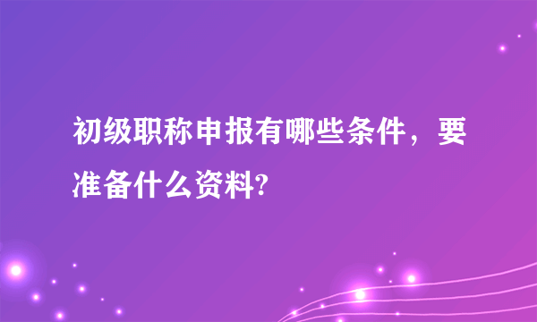 初级职称申报有哪些条件，要准备什么资料?