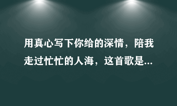 用真心写下你给的深情，陪我走过忙忙的人海，这首歌是什么名字