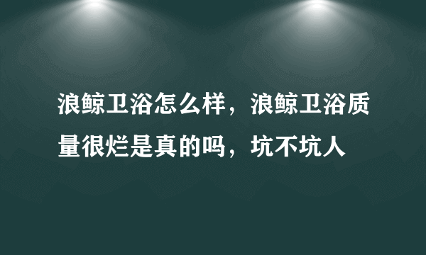 浪鲸卫浴怎么样，浪鲸卫浴质量很烂是真的吗，坑不坑人