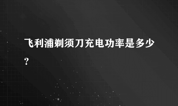 飞利浦剃须刀充电功率是多少？