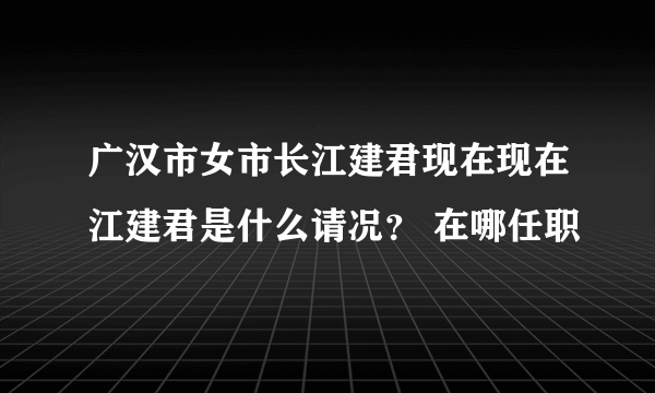 广汉市女市长江建君现在现在江建君是什么请况？ 在哪任职