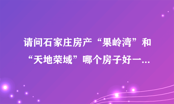 请问石家庄房产“果岭湾”和“天地荣域”哪个房子好一些，知道详情的进优缺点请知情的请详细说明理由？