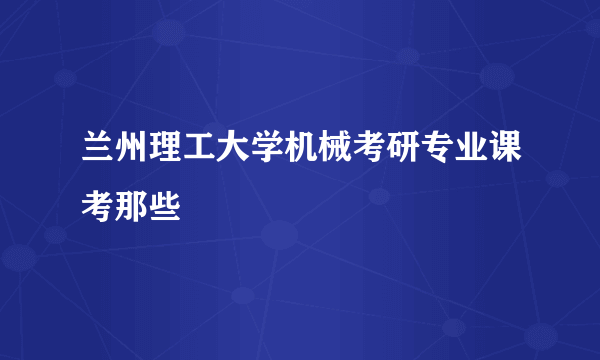 兰州理工大学机械考研专业课考那些