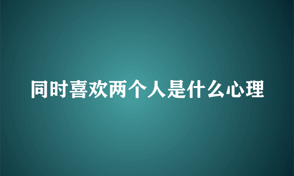 同时喜欢两个人是什么心理