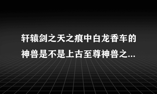 轩辕剑之天之痕中白龙香车的神兽是不是上古至尊神兽之一的龙驹?就是那只长着龙头的马.