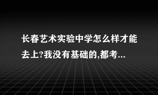 长春艺术实验中学怎么样才能去上?我没有基础的,都考什么呀?是高中吗?