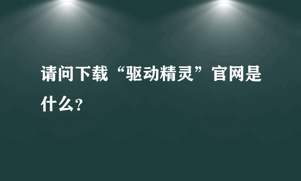 请问下载“驱动精灵”官网是什么？