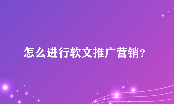 怎么进行软文推广营销？