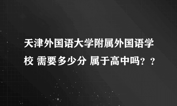 天津外国语大学附属外国语学校 需要多少分 属于高中吗？？