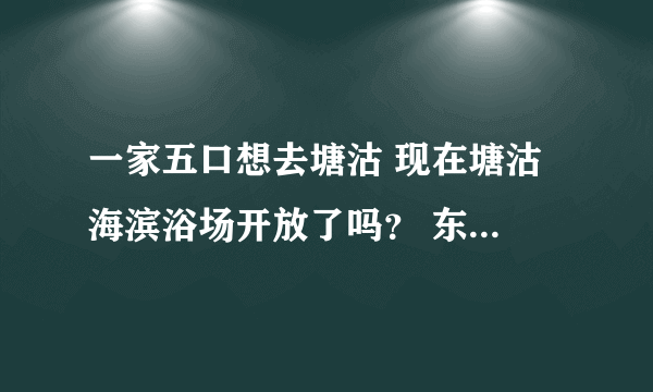 一家五口想去塘沽 现在塘沽 海滨浴场开放了吗？ 东江湾浴场怎么样？哪里好一点？还有里面具体的收费有什么