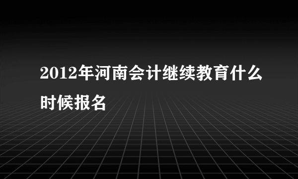 2012年河南会计继续教育什么时候报名