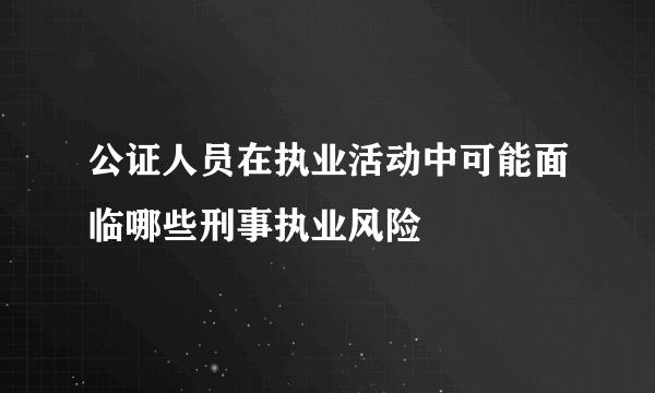 公证人员在执业活动中可能面临哪些刑事执业风险