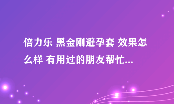 倍力乐 黑金刚避孕套 效果怎么样 有用过的朋友帮忙说下呀！