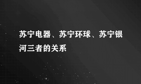 苏宁电器、苏宁环球、苏宁银河三者的关系