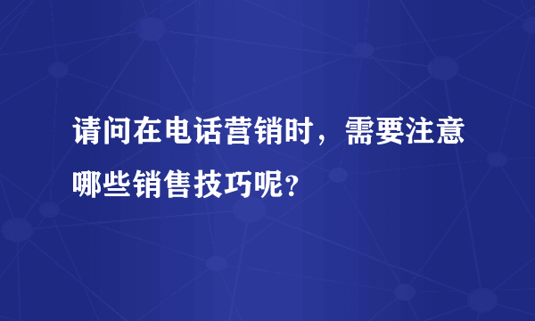 请问在电话营销时，需要注意哪些销售技巧呢？