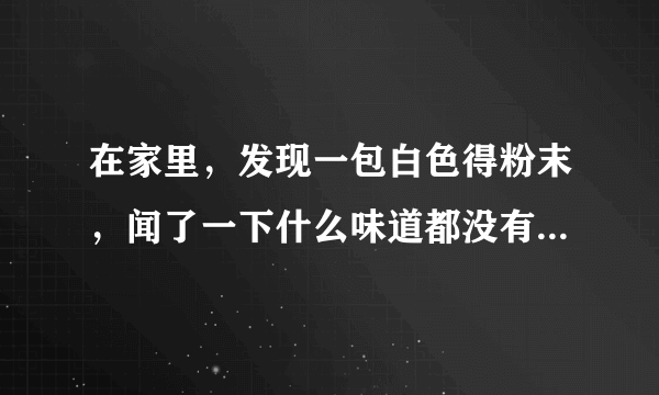 在家里，发现一包白色得粉末，闻了一下什么味道都没有，我弄了点放水里，你们帮我看看这是什么东