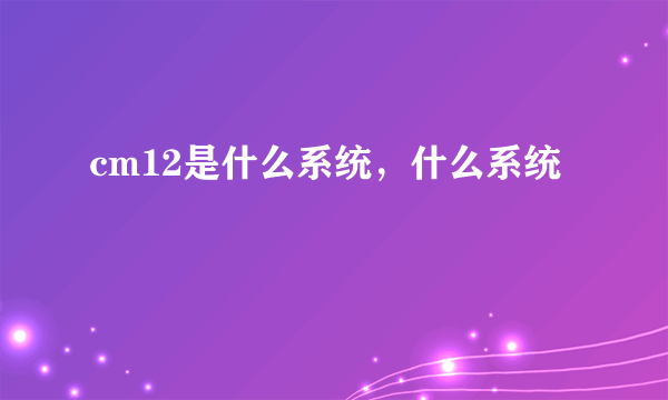 cm12是什么系统，什么系统