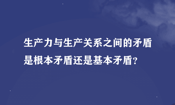 生产力与生产关系之间的矛盾是根本矛盾还是基本矛盾？