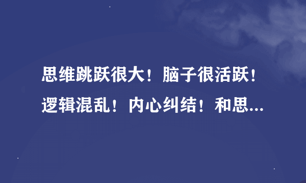 思维跳跃很大！脑子很活跃！逻辑混乱！内心纠结！和思想矛盾！