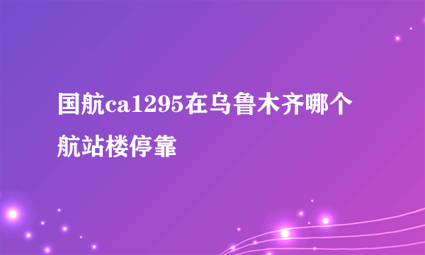 国航ca1295在乌鲁木齐哪个航站楼停靠