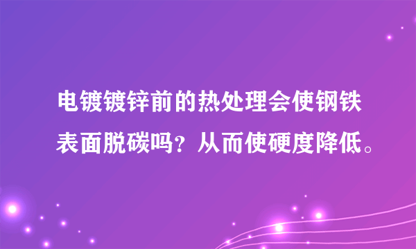 电镀镀锌前的热处理会使钢铁表面脱碳吗？从而使硬度降低。