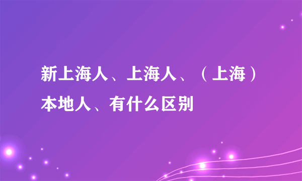 新上海人、上海人、（上海）本地人、有什么区别