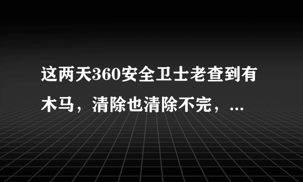 这两天360安全卫士老查到有木马，清除也清除不完，这是怎么回事？