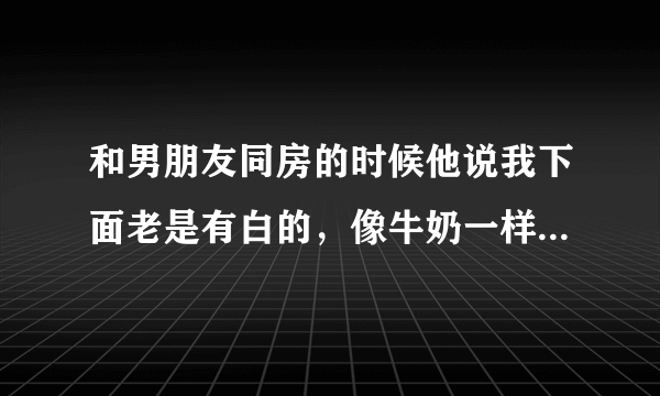 和男朋友同房的时候他说我下面老是有白的，像牛奶一样，是怎么回事，