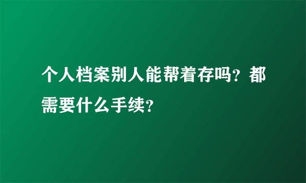 个人档案别人能帮着存吗？都需要什么手续？