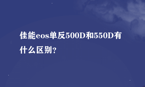 佳能eos单反500D和550D有什么区别？