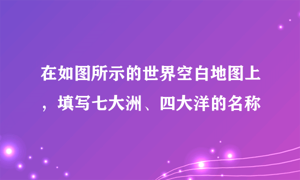 在如图所示的世界空白地图上，填写七大洲、四大洋的名称