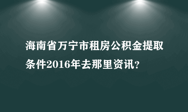 海南省万宁市租房公积金提取条件2016年去那里资讯？