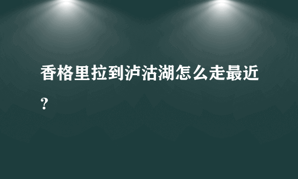 香格里拉到泸沽湖怎么走最近？