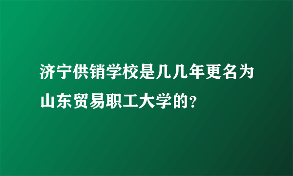 济宁供销学校是几几年更名为山东贸易职工大学的？