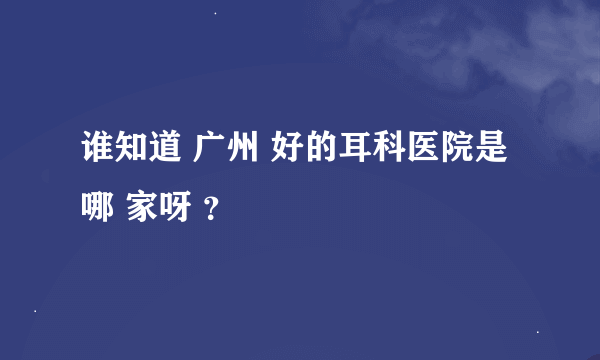 谁知道 广州 好的耳科医院是哪 家呀 ？