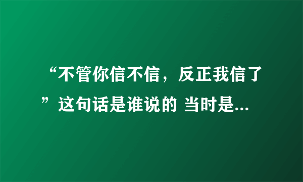 “不管你信不信，反正我信了”这句话是谁说的 当时是什么情况？麻烦解释一下，谢谢