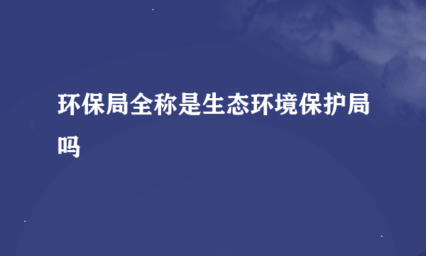 环保局全称是生态环境保护局吗