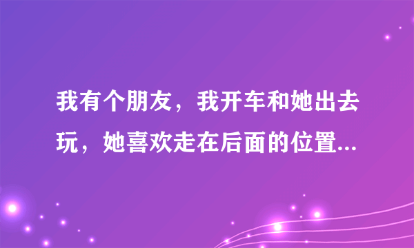 我有个朋友，我开车和她出去玩，她喜欢走在后面的位置，有什么感觉还是很正常？