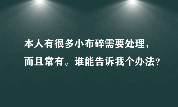 本人有很多小布碎需要处理，而且常有。谁能告诉我个办法？