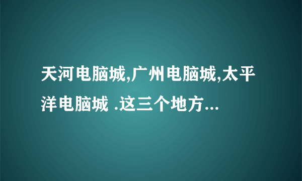 天河电脑城,广州电脑城,太平洋电脑城 .这三个地方有什么区别的啊？各有什么特色？