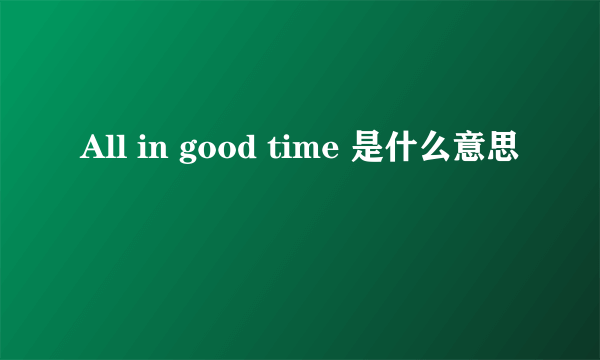 All in good time 是什么意思