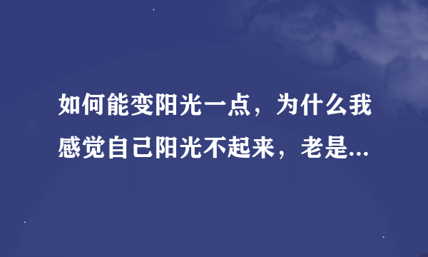 如何能变阳光一点，为什么我感觉自己阳光不起来，老是不想活下去的感觉？