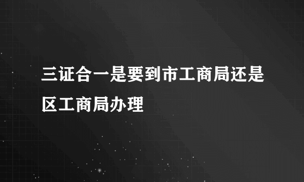 三证合一是要到市工商局还是区工商局办理