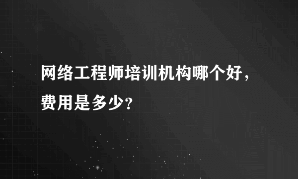 网络工程师培训机构哪个好，费用是多少？