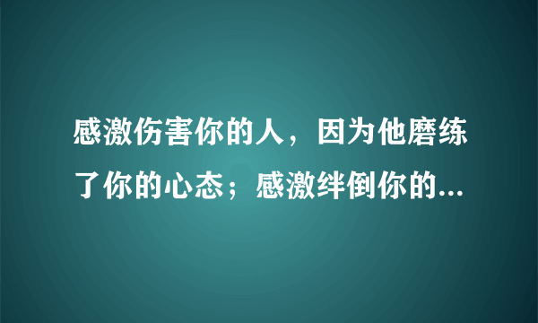 感激伤害你的人，因为他磨练了你的心态；感激绊倒你的人，因为他锻炼了你的双腿。 句势：感激，；感激，。