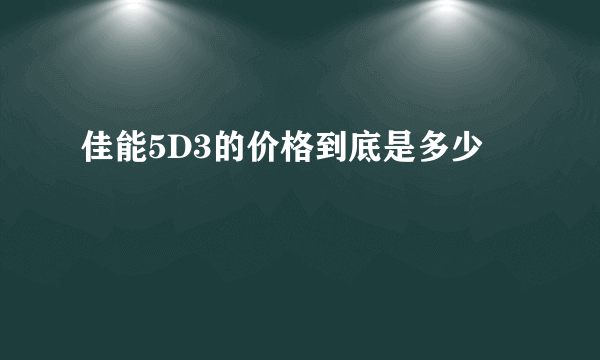 佳能5D3的价格到底是多少