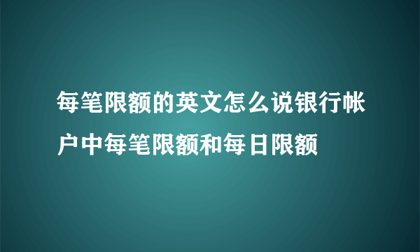 每笔限额的英文怎么说银行帐户中每笔限额和每日限额