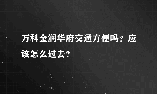 万科金润华府交通方便吗？应该怎么过去？