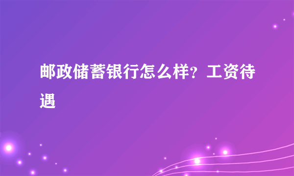 邮政储蓄银行怎么样？工资待遇